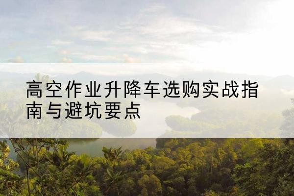 枣阳升降车怎么选-高空作业升降车选购实战指南与避坑要点