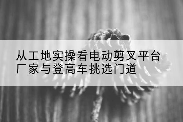 枣阳电动剪叉升降平台厂家-从工地实操看电动剪叉平台厂家与登高车挑选门道