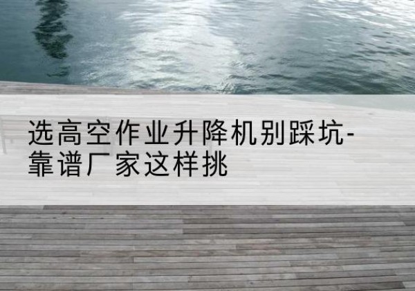 枣阳剪叉式升降机厂家-选高空作业升降机别踩坑-靠谱厂家这样挑