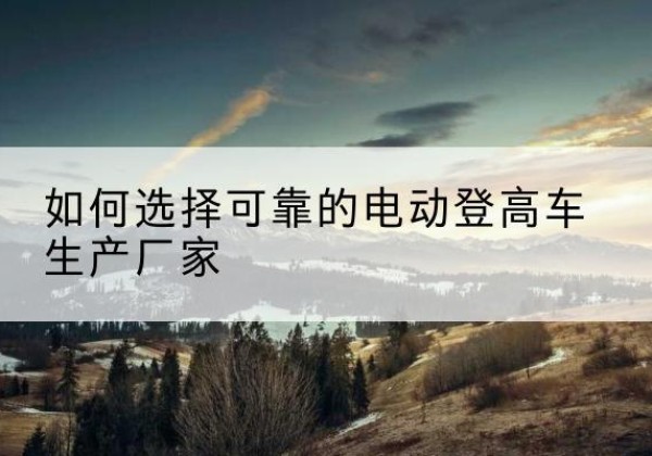 枣阳电动登高车厂家-如何选择可靠的电动登高车生产厂家