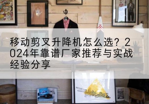 枣阳升降平台厂家推荐-移动剪叉升降机怎么选？2024年靠谱厂家推荐与实战经验分享